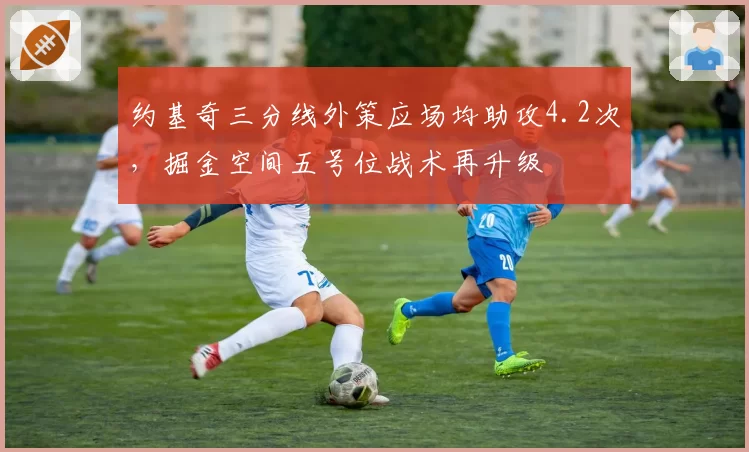 约基奇三分线外策应场均助攻4.2次,掘金空间五号位战术再升级