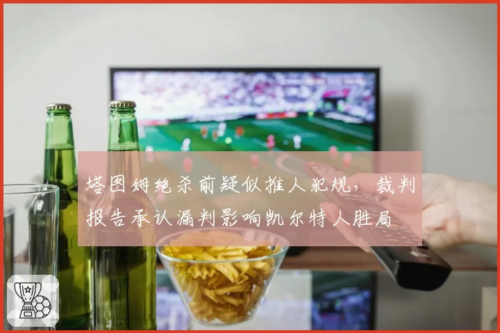 塔图姆绝杀前疑似推人犯规，裁判报告承认漏判影响凯尔特人胜局