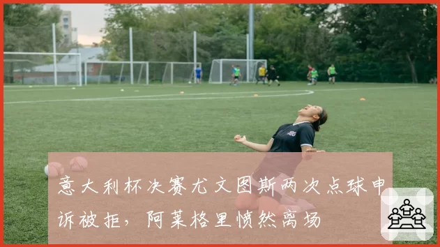 意大利杯决赛尤文图斯两次点球申诉被拒，阿莱格里愤然离场