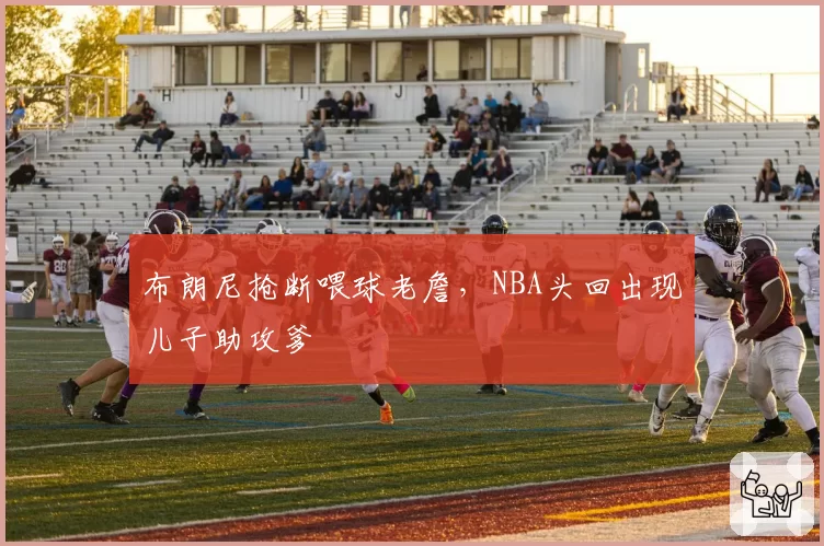 布朗尼抢断喂球老詹，NBA头回出现儿子助攻爹