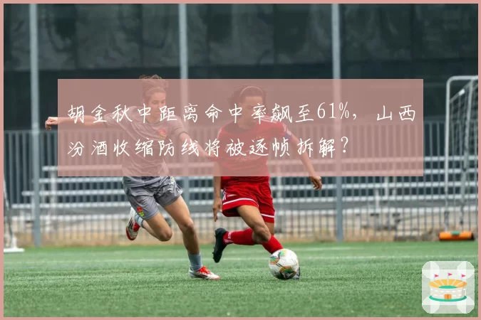 胡金秋中距离命中率飙至61%，山西汾酒收缩防线将被逐帧拆解？