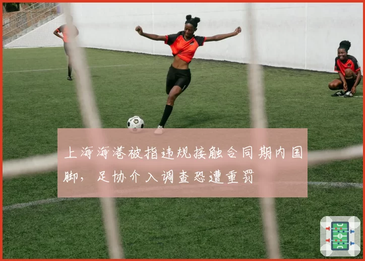 上海海港被指违规接触合同期内国脚，足协介入调查恐遭重罚