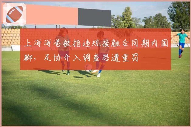 上海海港被指违规接触合同期内国脚，足协介入调查恐遭重罚