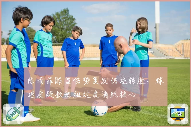 陈雨菲膝盖伤势复发仍逆转胜，球迷质疑教练组过度消耗核心