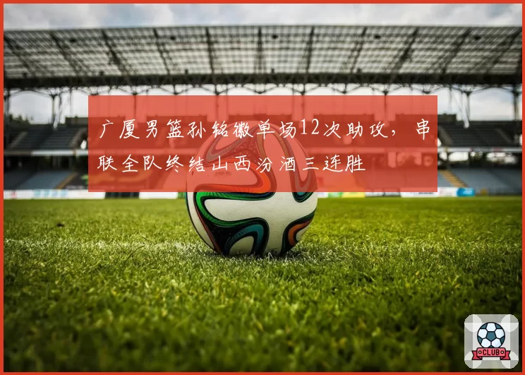 广厦男篮孙铭徽单场12次助攻，串联全队终结山西汾酒三连胜