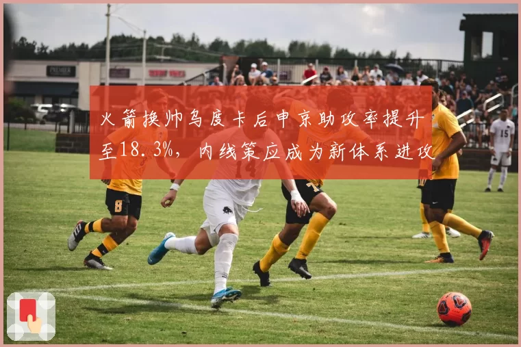 火箭换帅乌度卡后申京助攻率提升至18.3%,内线策应成为新体系进攻支点