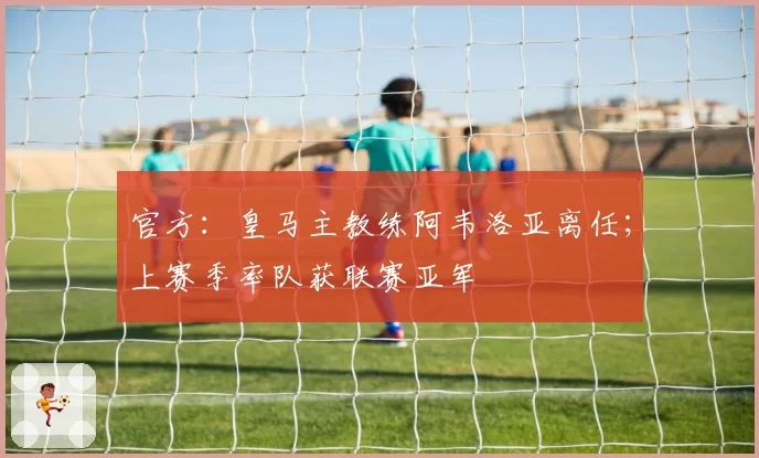官方:皇马主教练阿韦洛亚离任;上赛季率队获联赛亚军
