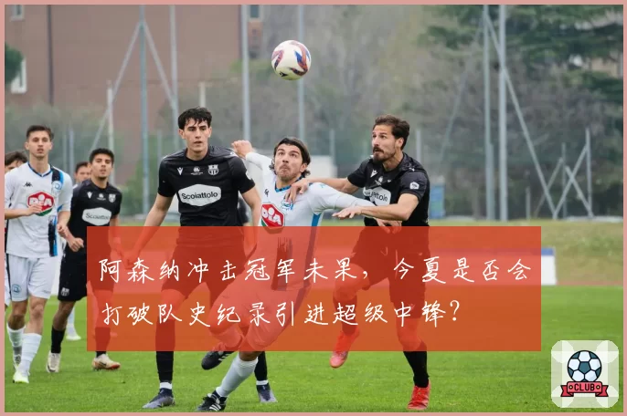 阿森纳冲击冠军未果，今夏是否会打破队史纪录引进超级中锋？