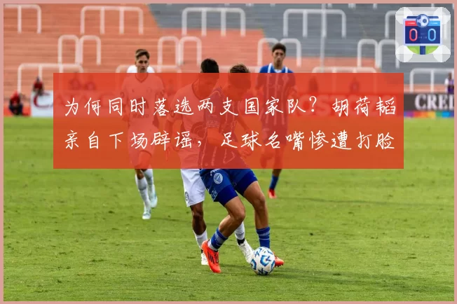 为何同时落选两支国家队？胡荷韬亲自下场辟谣，足球名嘴惨遭打脸