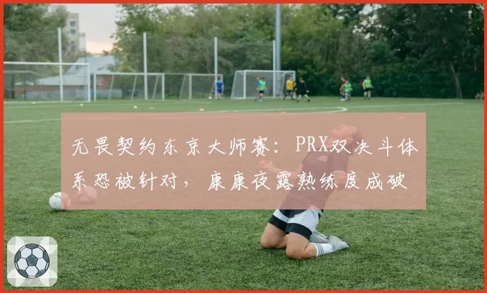 无畏契约东京大师赛:PRX双决斗体系恐被针对,康康夜露熟练度成破局关键