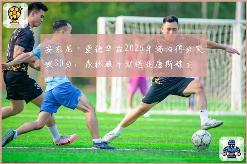 安东尼·爱德华兹2026年场均得分突破30分,森林狼计划送走唐斯确立核心
