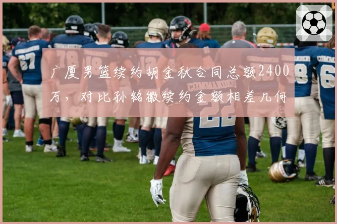 广厦男篮续约胡金秋合同总额2400万，对比孙铭徽续约金额相差几何