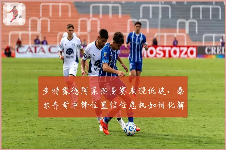 多特蒙德阿莱热身赛表现低迷，泰尔齐奇中锋位置信任危机如何化解？