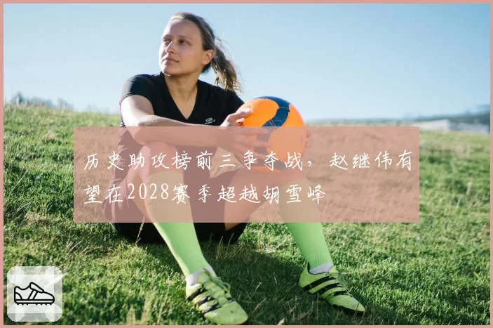 历史助攻榜前三争夺战，赵继伟有望在2028赛季超越胡雪峰