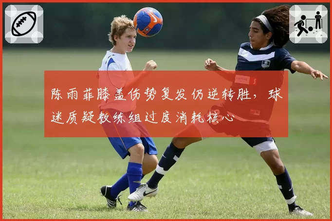 陈雨菲膝盖伤势复发仍逆转胜，球迷质疑教练组过度消耗核心