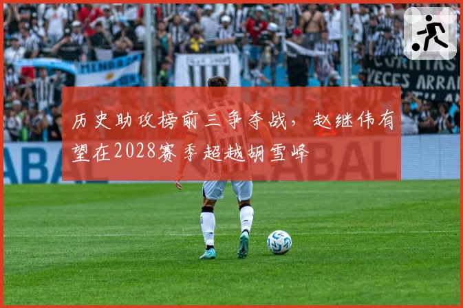 历史助攻榜前三争夺战，赵继伟有望在2028赛季超越胡雪峰