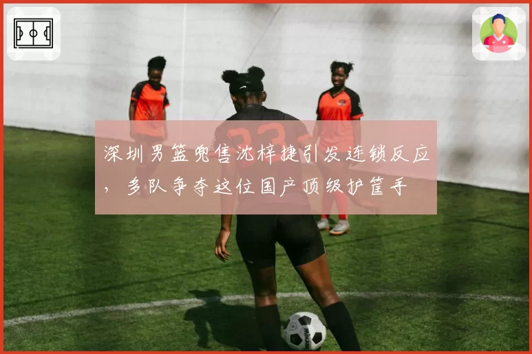 深圳男篮兜售沈梓捷引发连锁反应，多队争夺这位国产顶级护筐手