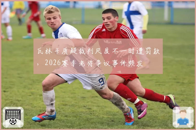 瓦林卡质疑裁判尺度不一时遭罚款,2026赛季老将争议事件频发