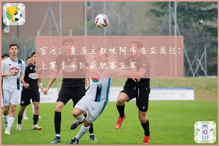 官方:皇马主教练阿韦洛亚离任;上赛季率队获联赛亚军