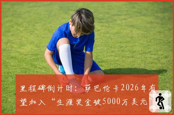 里程碑倒计时：萨巴伦卡2026年有望加入“生涯奖金破5000万美元”俱乐部？