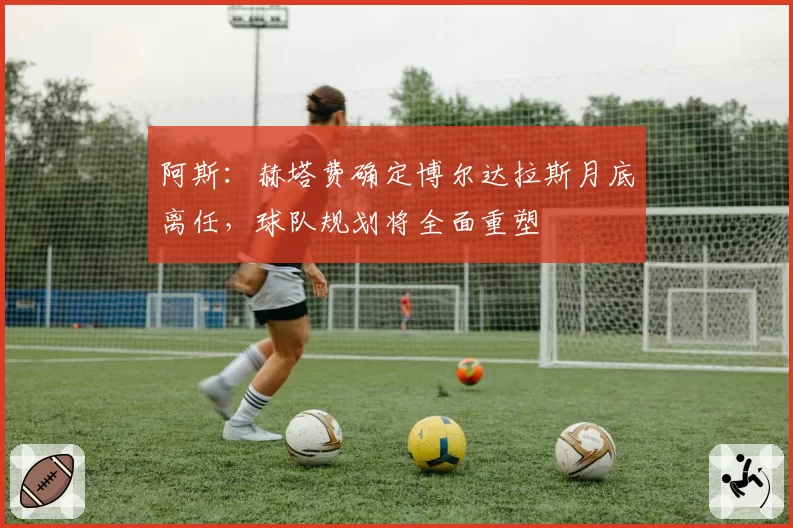 阿斯：赫塔费确定博尔达拉斯月底离任，球队规划将全面重塑