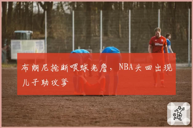 布朗尼抢断喂球老詹，NBA头回出现儿子助攻爹