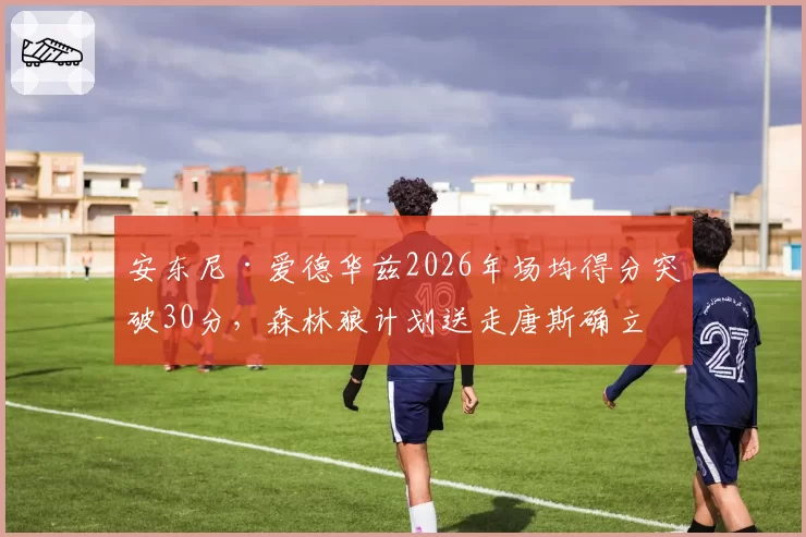 安东尼·爱德华兹2026年场均得分突破30分，森林狼计划送走唐斯确立核心