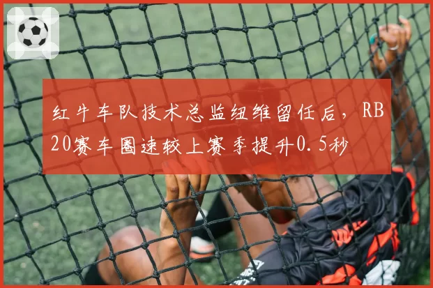 红牛车队技术总监纽维留任后，RB20赛车圈速较上赛季提升0.5秒