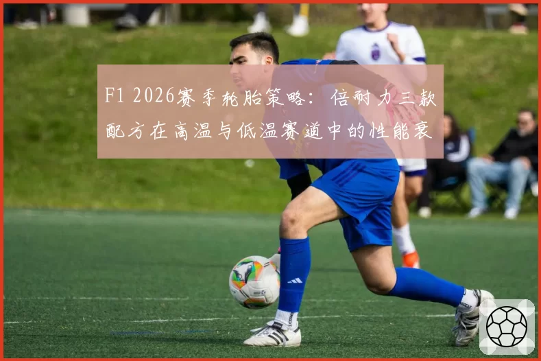 F1 2026赛季轮胎策略：倍耐力三款配方在高温与低温赛道中的性能衰减对比