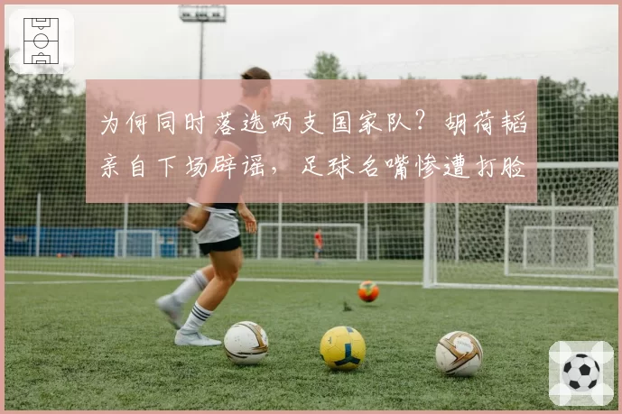 为何同时落选两支国家队？胡荷韬亲自下场辟谣，足球名嘴惨遭打脸