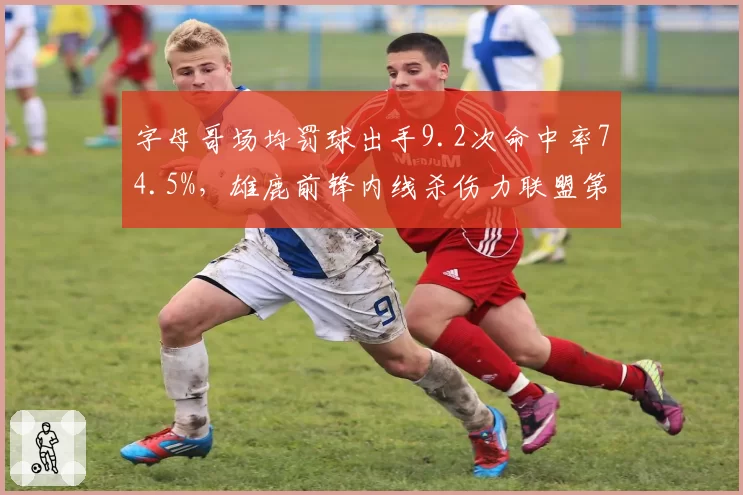 字母哥场均罚球出手9.2次命中率74.5%，雄鹿前锋内线杀伤力联盟第一