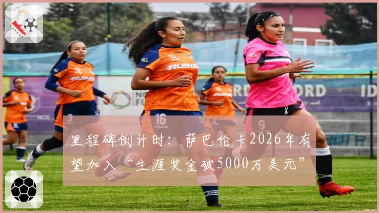 里程碑倒计时：萨巴伦卡2026年有望加入“生涯奖金破5000万美元”俱乐部？