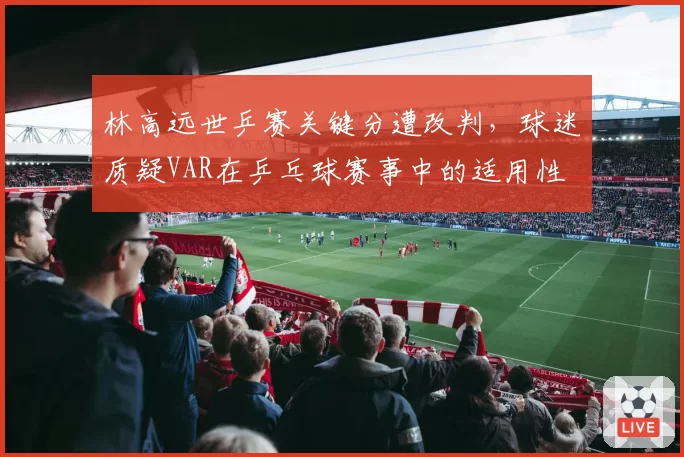 林高远世乒赛关键分遭改判，球迷质疑VAR在乒乓球赛事中的适用性