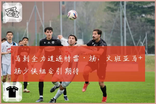 马刺全力追逐特雷·杨,文班亚马+杨少侠组合引期待