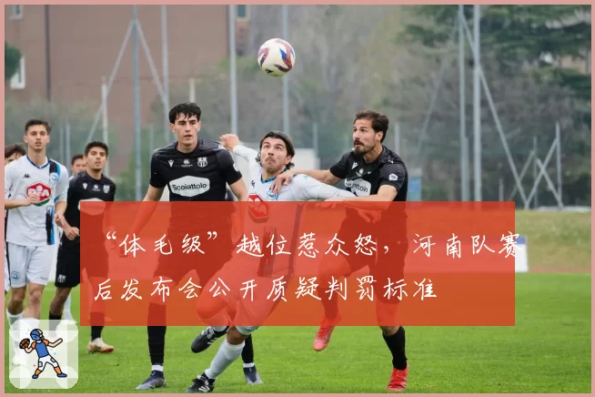 “体毛级”越位惹众怒，河南队赛后发布会公开质疑判罚标准