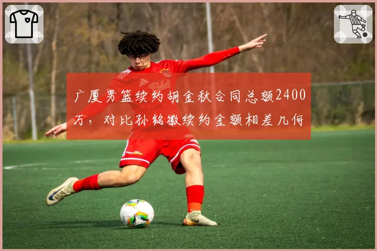 广厦男篮续约胡金秋合同总额2400万,对比孙铭徽续约金额相差几何