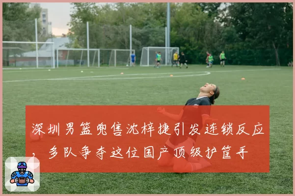 深圳男篮兜售沈梓捷引发连锁反应,多队争夺这位国产顶级护筐手