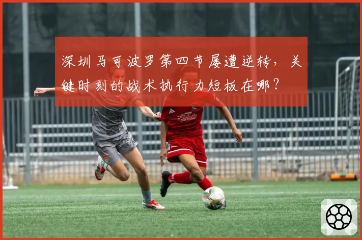 深圳马可波罗第四节屡遭逆转,关键时刻的战术执行力短板在哪?