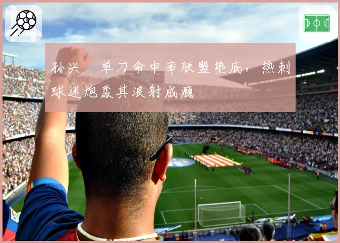 孙兴慜单刀命中率联盟垫底，热刺球迷炮轰其浪射成瘾