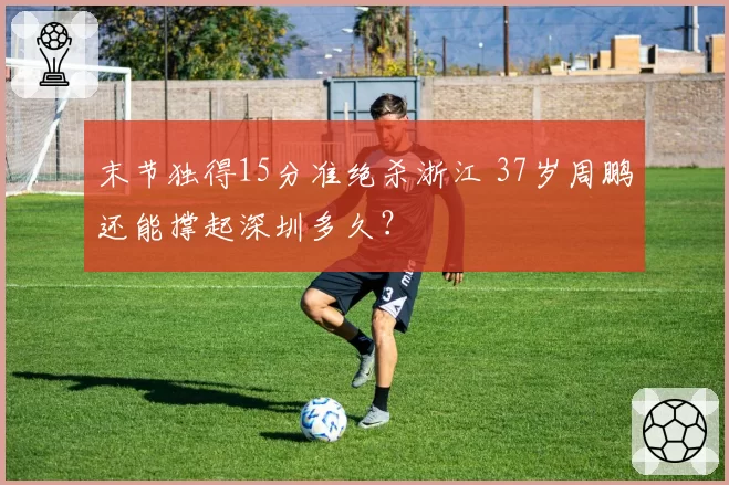 末节独得15分准绝杀浙江 37岁周鹏还能撑起深圳多久？