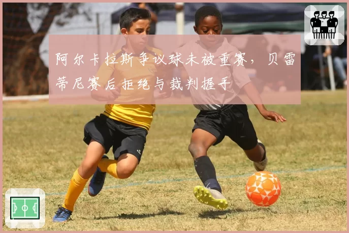 阿尔卡拉斯争议球未被重赛，贝雷蒂尼赛后拒绝与裁判握手