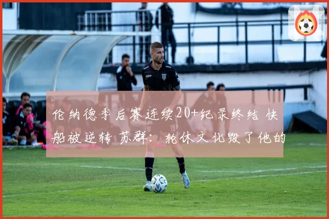 伦纳德季后赛连续20+纪录终结 快船被逆转 苏群：轮休文化毁了他的生涯