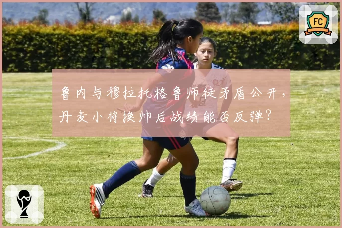 鲁内与穆拉托格鲁师徒矛盾公开，丹麦小将换帅后战绩能否反弹？