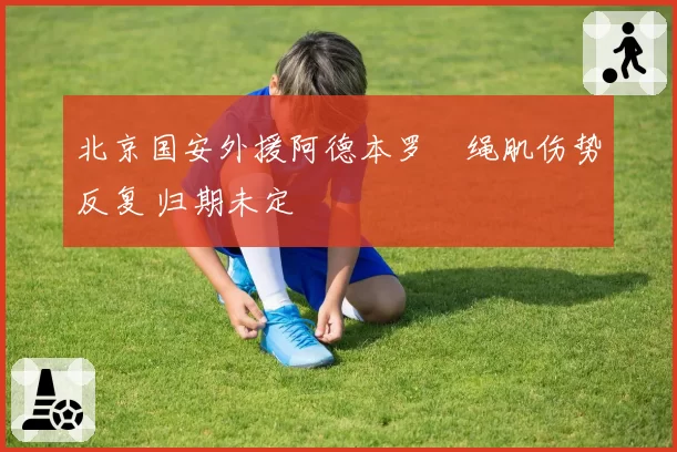 北京国安外援阿德本罗腘绳肌伤势反复 归期未定